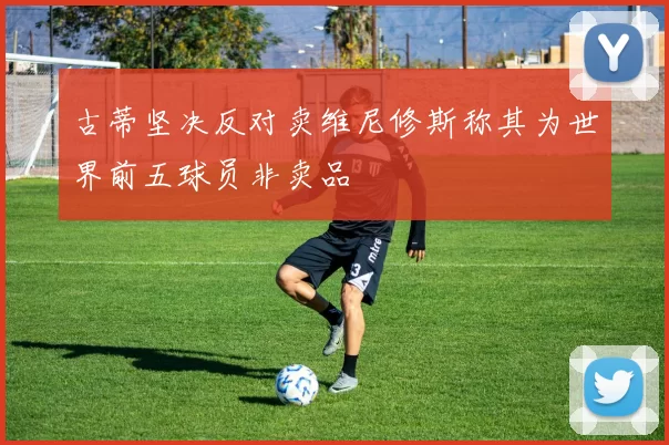 古蒂坚决反对卖维尼修斯称其为世界前五球员非卖品