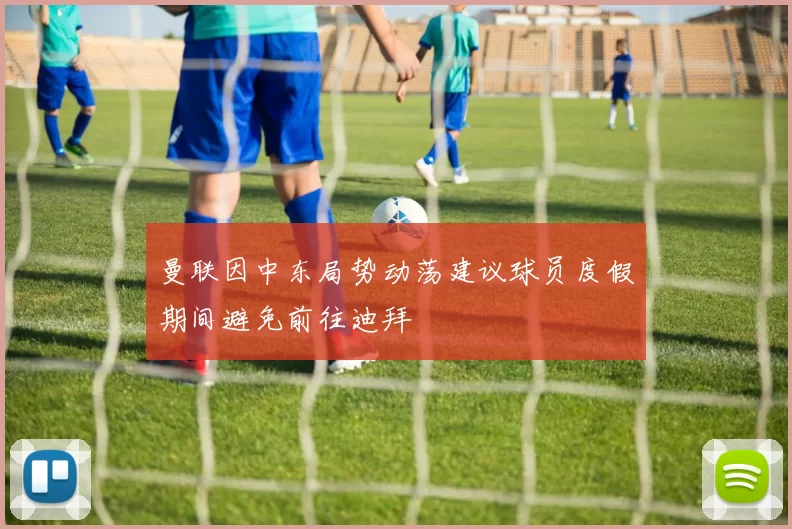 曼联因中东局势动荡建议球员度假期间避免前往迪拜