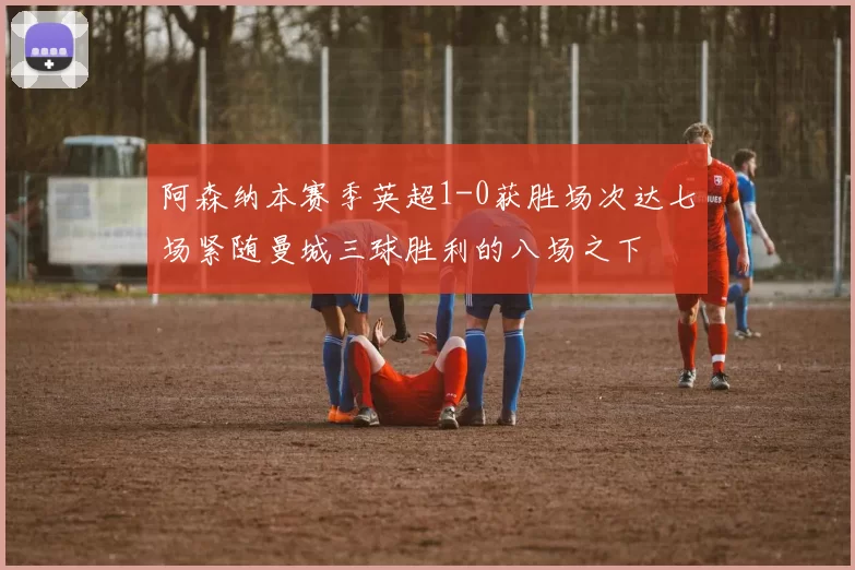阿森纳本赛季英超1-0获胜场次达七场紧随曼城三球胜利的八场之下