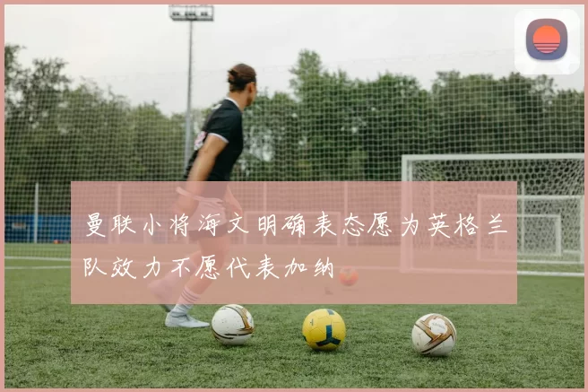 曼联小将海文明确表态愿为英格兰队效力不愿代表加纳