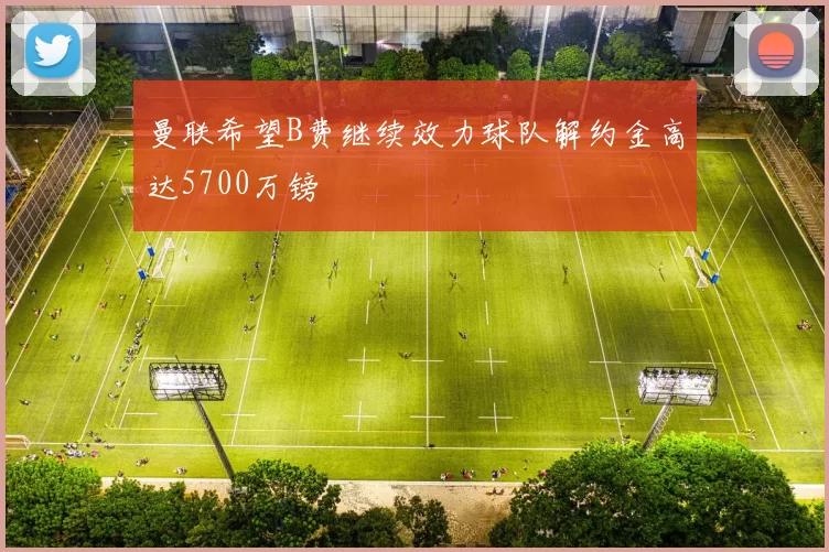 曼联希望B费继续效力球队解约金高达5700万镑
