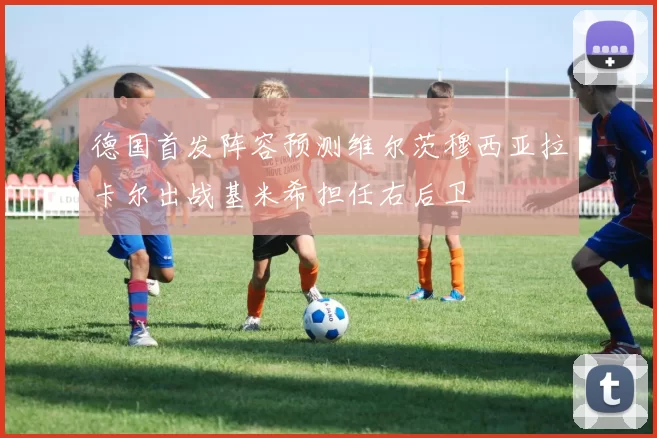 德国首发阵容预测维尔茨穆西亚拉卡尔出战基米希担任右后卫