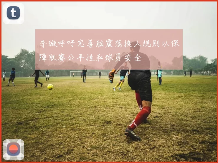 李璇呼吁完善脑震荡换人规则以保障联赛公平性和球员安全