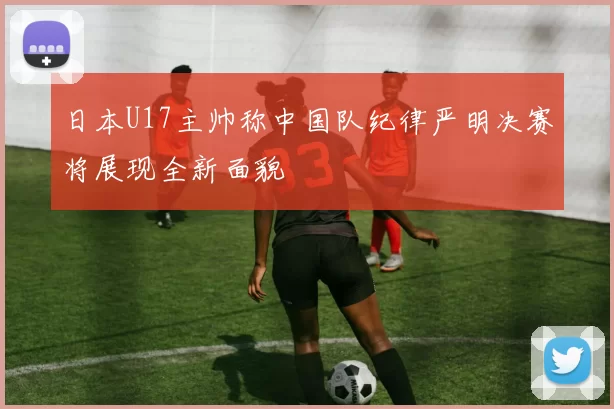 日本U17主帅称中国队纪律严明决赛将展现全新面貌