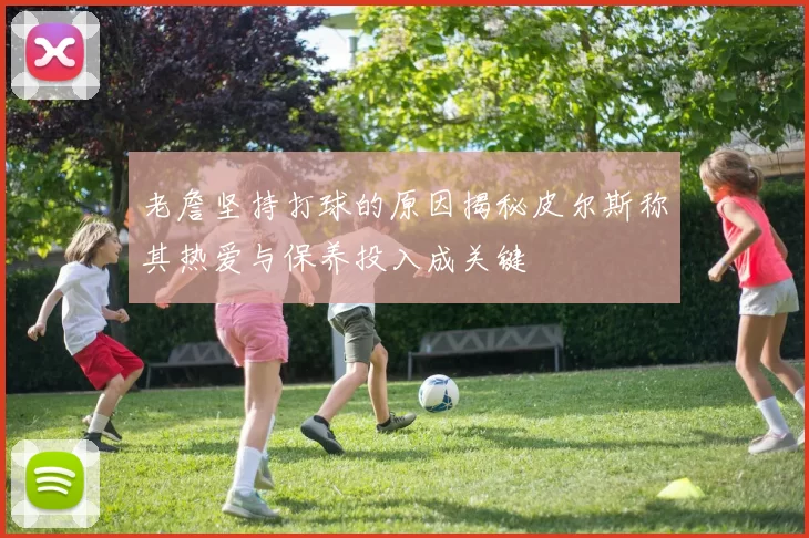 老詹坚持打球的原因揭秘皮尔斯称其热爱与保养投入成关键