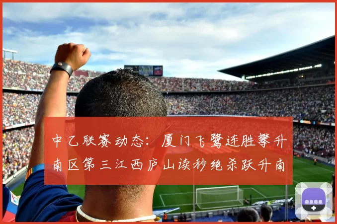 中乙联赛动态：厦门飞鹭连胜攀升南区第三江西庐山读秒绝杀跃升南区第四