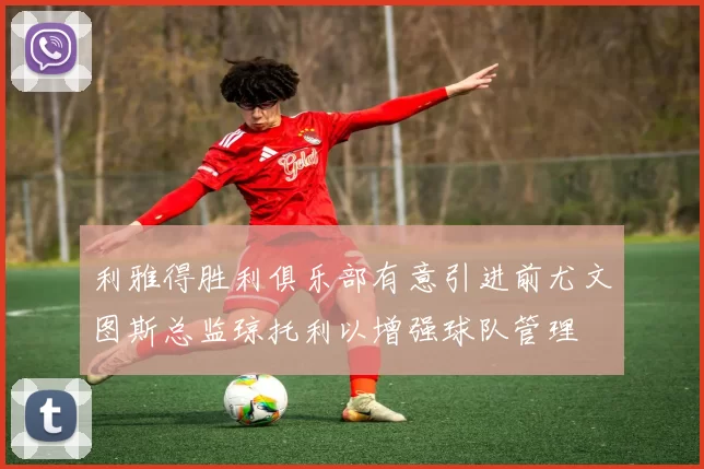 利雅得胜利俱乐部有意引进前尤文图斯总监琼托利以增强球队管理