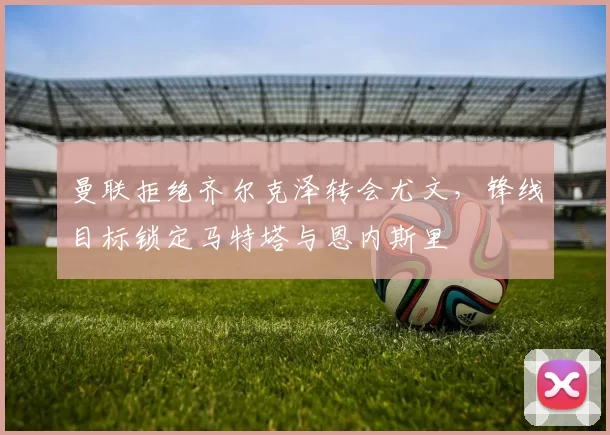 曼联拒绝齐尔克泽转会尤文，锋线目标锁定马特塔与恩内斯里