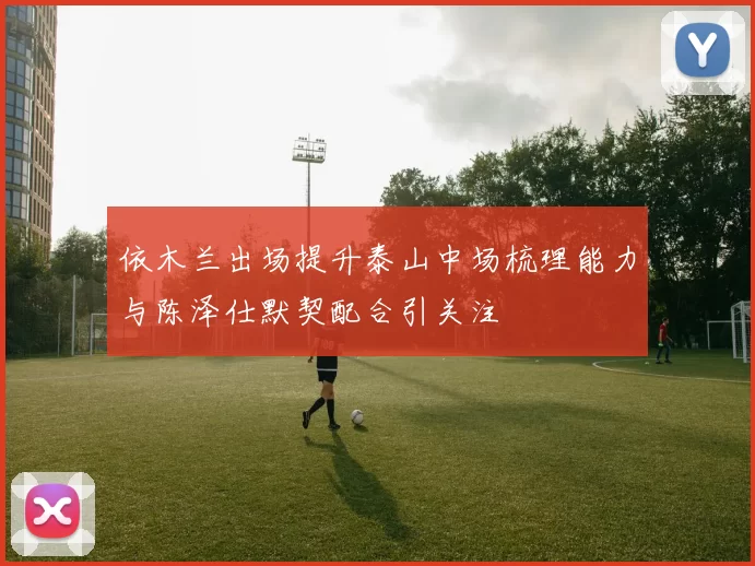 依木兰出场提升泰山中场梳理能力与陈泽仕默契配合引关注