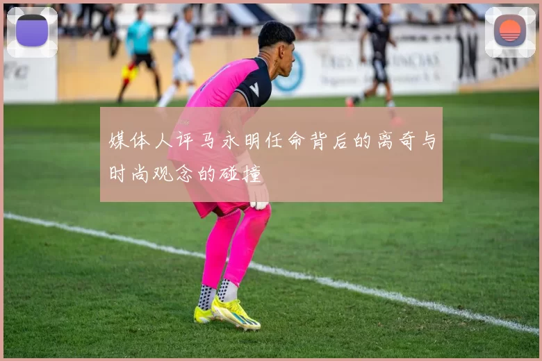 媒体人评马永明任命背后的离奇与时尚观念的碰撞