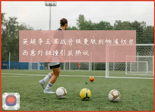 英超争五混战升级曼联利物浦切尔西意外相撞引发热议