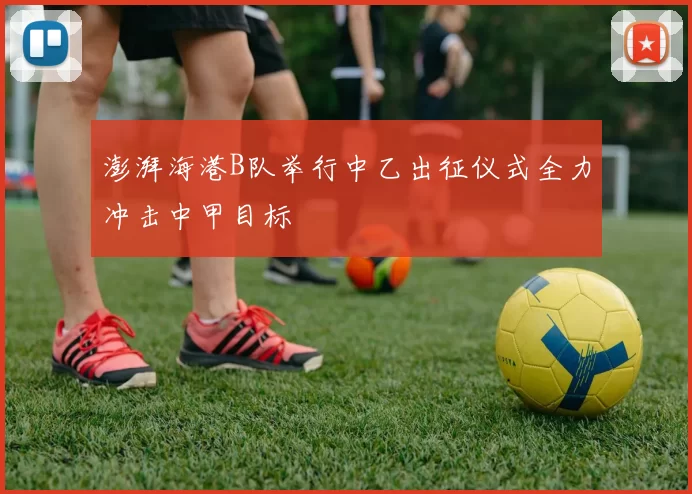 澎湃海港B队举行中乙出征仪式全力冲击中甲目标