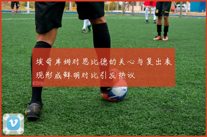 埃奇库姆对恩比德的关心与复出表现形成鲜明对比引发热议