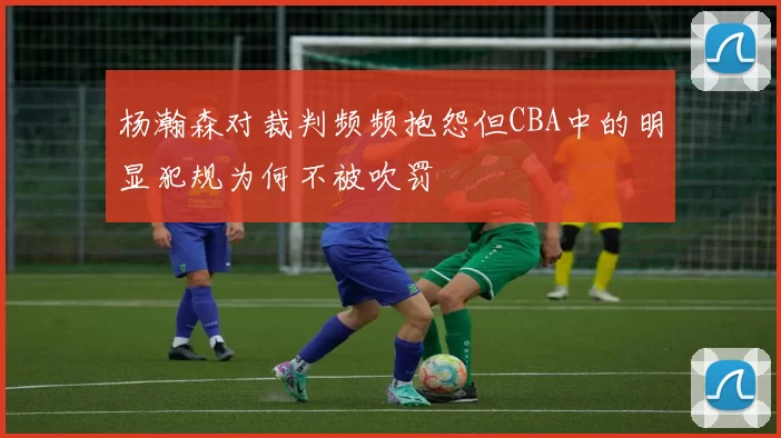 杨瀚森对裁判频频抱怨但CBA中的明显犯规为何不被吹罚