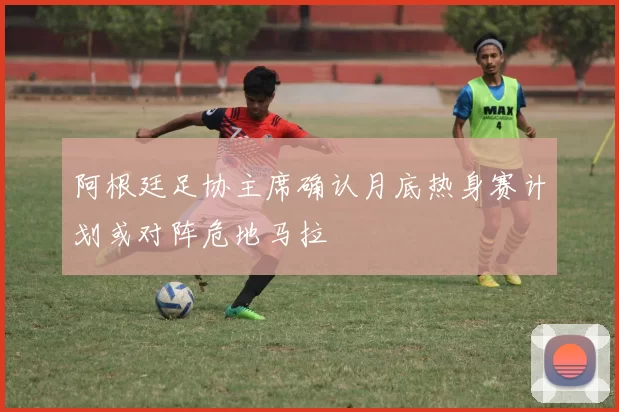 阿根廷足协主席确认月底热身赛计划或对阵危地马拉