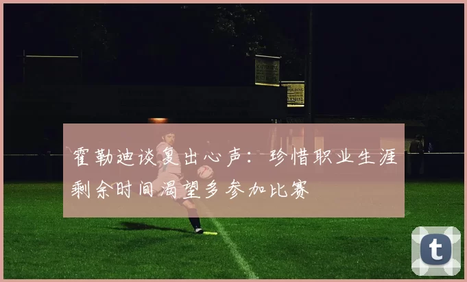 霍勒迪谈复出心声：珍惜职业生涯剩余时间渴望多参加比赛
