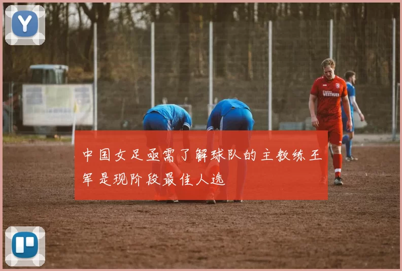 中国女足亟需了解球队的主教练王军是现阶段最佳人选