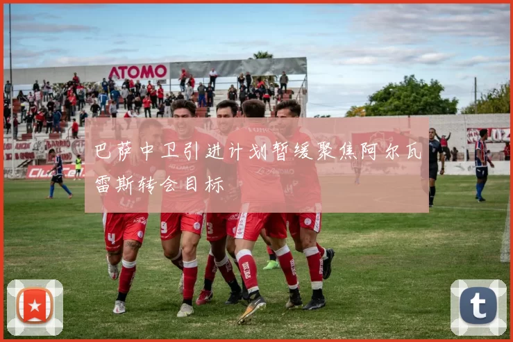 巴萨中卫引进计划暂缓聚焦阿尔瓦雷斯转会目标