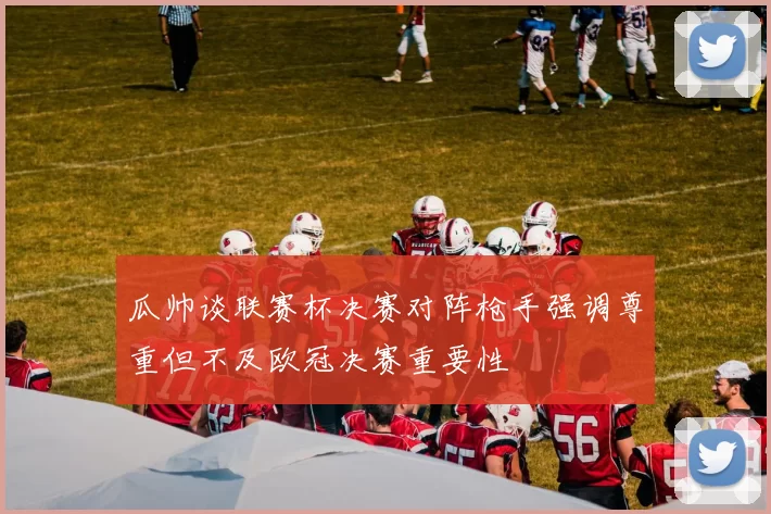 瓜帅谈联赛杯决赛对阵枪手强调尊重但不及欧冠决赛重要性