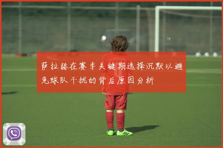 萨拉赫在赛季关键期选择沉默以避免球队干扰的背后原因分析